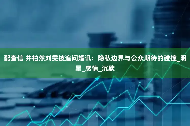 配查信 井柏然刘雯被追问婚讯：隐私边界与公众期待的碰撞_明星_感情_沉默