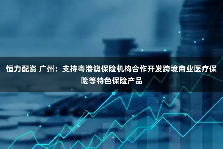 恒力配资 广州：支持粤港澳保险机构合作开发跨境商业医疗保险等特色保险产品