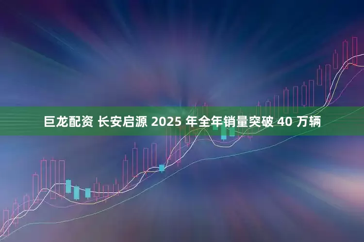 巨龙配资 长安启源 2025 年全年销量突破 40 万辆