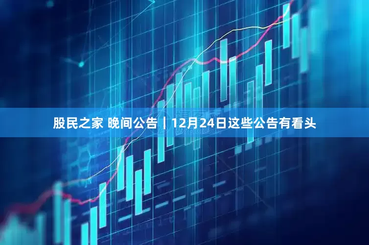 股民之家 晚间公告｜12月24日这些公告有看头