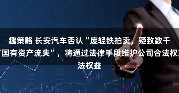 趣策略 长安汽车否认“废轻铁拍卖，疑致数千万国有资产流失”，将通过法律手段维护公司合法权益