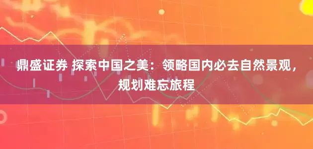 鼎盛证券 探索中国之美：领略国内必去自然景观，规划难忘旅程