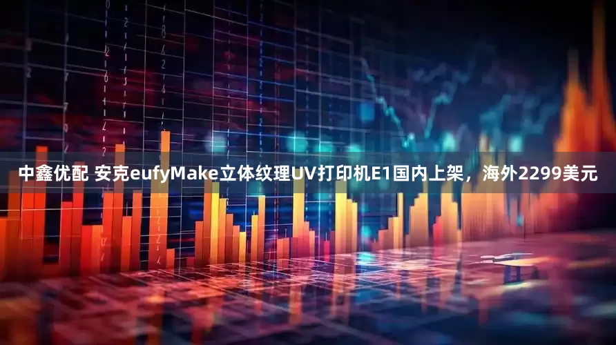 中鑫优配 安克eufyMake立体纹理UV打印机E1国内上架，海外2299美元