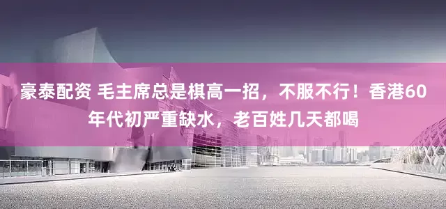 豪泰配资 毛主席总是棋高一招，不服不行！香港60年代初严重缺水，老百姓几天都喝